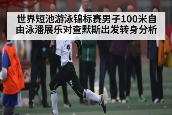 世界短池游泳锦标赛男子100米自由泳潘展乐对查默斯出发转身分析
